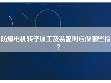 防爆電機轉子加工及裝配時應做哪些檢查？