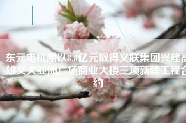 東元電機剛以8.8億元取得義朕集團興建高雄義大亞洲廣場商業(yè)大樓三項新建工程合約