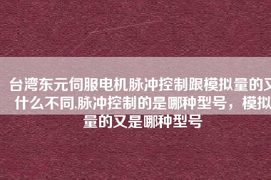 臺灣東元伺服電機脈沖控制跟模擬量的又什么不同,脈沖控制的是哪種型號，模擬量的又是哪種型號