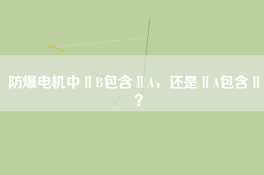 防爆電機(jī)中ⅡB包含ⅡA，還是ⅡA包含ⅡB？