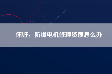 你好，防爆電機(jī)修理資質(zhì)怎么辦