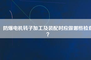 防爆電機轉子加工及裝配時應做哪些檢查？