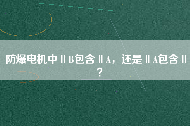 防爆電機(jī)中ⅡB包含ⅡA，還是ⅡA包含ⅡB？